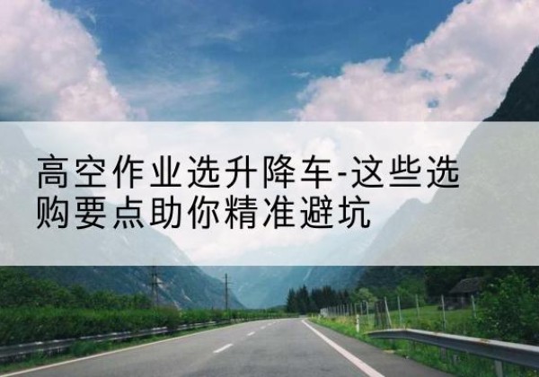 爱民升降车厂家-高空作业选升降车-这些选购要点助你*避坑