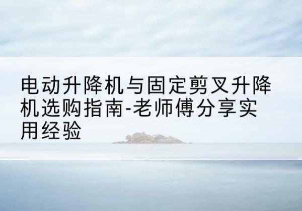 爱民电动升降机怎么选-电动升降机与固定剪叉升降机选购指南-老师傅分享实用经验