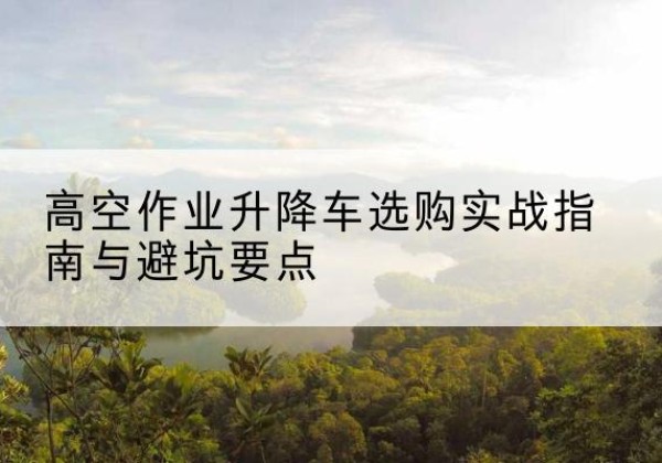 爱民升降车怎么选-高空作业升降车选购实战指南与避坑要点