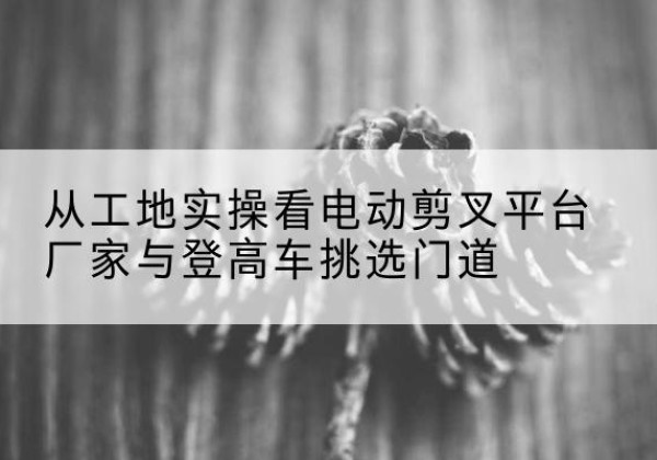 爱民电动剪叉升降平台厂家-从工地实操看电动剪叉平台厂家与登高车挑选门道